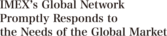 IMEX’s Global Network Promptly Responds to the Needs of the Global Market 世界と時代のニーズにいち早く対応するグローバルネットワーク。 