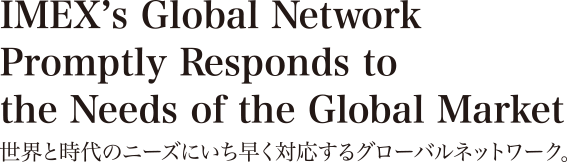IMEX’s Global Network Promptly Responds to the Needs of the Global Market 世界と時代のニーズにいち早く対応するグローバルネットワーク。 